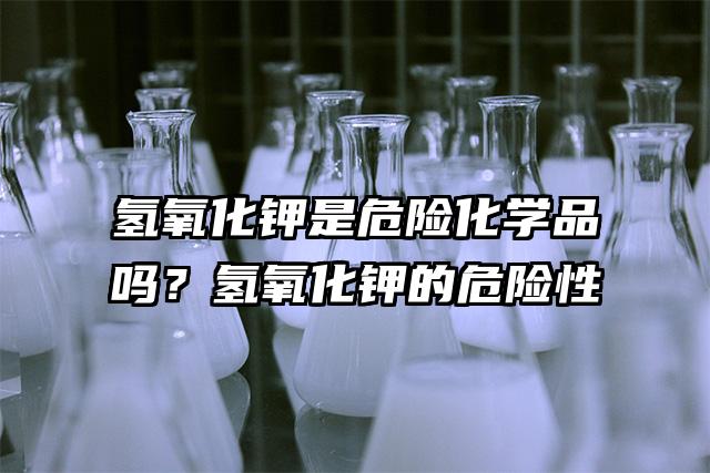 氫氧化鉀是危險化學品嗎？氫氧化鉀的危險性