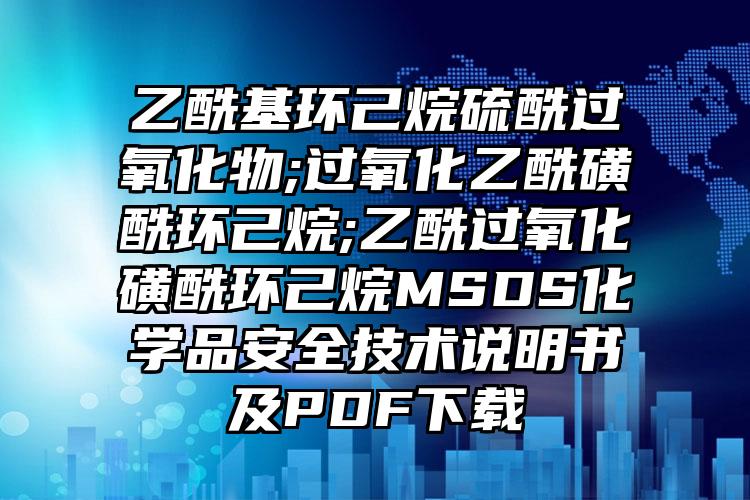 乙酰基環己烷硫酰過氧化物;過氧化乙酰磺酰環己烷;乙酰過氧化磺酰環己烷MSDS化學品安全技術說明書及PDF下載